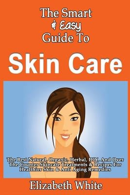 The Smart & Easy Guide To Skin Care: The Best Natural, Organic, Herbal, DIY, And Over The Counter Skincare Treatments & Recipes For Healthier Skin & A by White, Elizabeth
