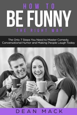 How to Be Funny: The Right Way - The Only 7 Steps You Need to Master Comedy, Conversational Humor and Making People Laugh Today by Mack, Dean
