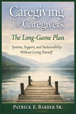 Caregiving for Caregivers: The Long-Game Plan: Systems, Support, and Sustainability Without Losing Yourself by Barber, Patrick Eugene, Sr.