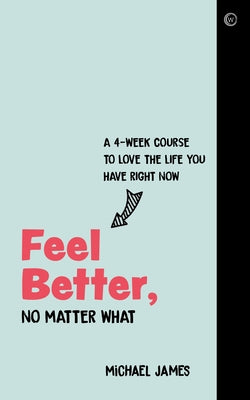 Feel Better, No Matter What: A 4-Week Course to Love the Life You Have Right Now by James, Michael