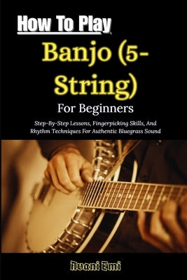 How To Play Banjo (5-String) For Beginners: Step-By-Step Lessons, Fingerpicking Skills, And Rhythm Techniques For Authentic Bluegrass Sound by Emi, Avani