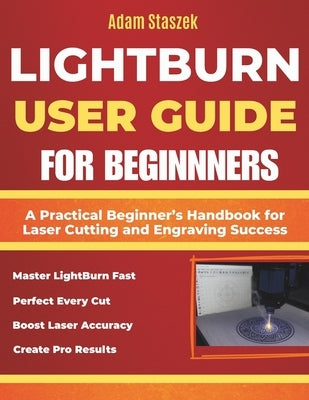The lightburn user guide for beginners: A Practical Beginner's Handbook for Laser Cutting and Engraving Success by Staszek, Adam