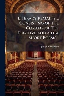 Literary Remains ... Consisting of the Comedy of The Fugitive and a few Short Poems .. by Richardson, Joseph