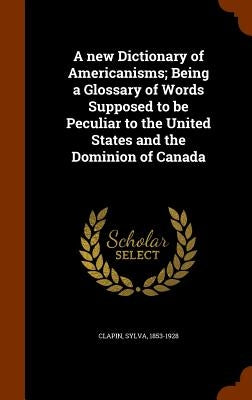 A new Dictionary of Americanisms; Being a Glossary of Words Supposed to be Peculiar to the United States and the Dominion of Canada by Clapin, Sylva