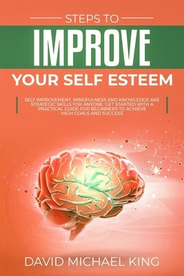 Steps to Improve Your Self Esteem: Self Improvement, Mindfulness and Knowledge Are Strategic Skills for Anyone. Get Started with a Practical Guide for by King, David Michael