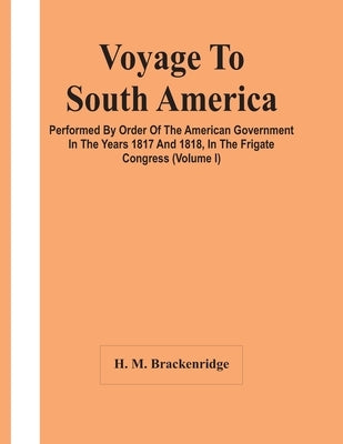 Voyage To South America, Performed By Order Of The American Government In The Years 1817 And 1818, In The Frigate Congress (Volume I) by M. Brackenridge, H.