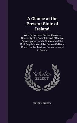 A Glance at the Present State of Ireland: With Reflections On the Absolute Necessity of a Complete and Effective Emancipation; and a Summary of the Ci by Shoberl, Frederic