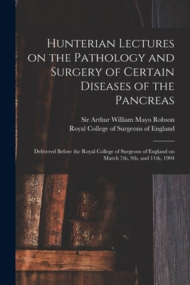 Hunterian Lectures on the Pathology and Surgery of Certain Diseases of the Pancreas: Delivered Before the Royal College of Surgeons of England on Marc by Robson, Arthur William Mayo