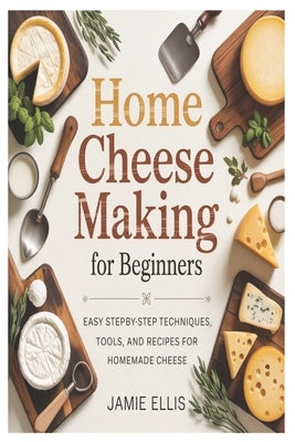 Home Cheese Making for Beginners: Easy Step-by-Step Techniques, Tools, and Recipes for Homemade Cheese by Ellis, Jamie