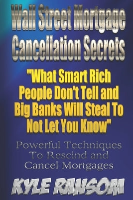 Wall Street Mortgage Cancellation Secrets: What Smart Rich People Don't Tell and Big Banks Will Steal To Not Let You Know by Ransom, Kyle