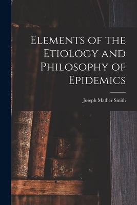 Elements of the Etiology and Philosophy of Epidemics by Smith, Joseph Mather 1789-1866