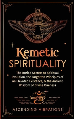 Kemetic Spirituality: The Buried Secrets to Spiritual Evolution, the Forgotten Principles of an Elevated Existence, & the Ancient Wisdom of by Vibrations, Ascending