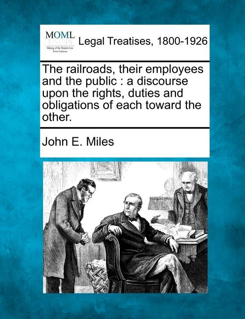 The Railroads, Their Employees and the Public: A Discourse Upon the Rights, Duties and Obligations of Each Toward the Other. by Miles, John E.