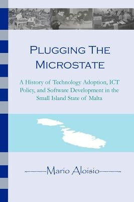 Plugging the Microstate: A History of Technology Adoption, ICT Policy, and Software Development in the Small Island State of Malta by Aloisio, Mario