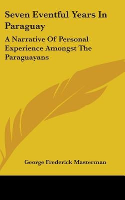 Seven Eventful Years In Paraguay: A Narrative Of Personal Experience Amongst The Paraguayans by Masterman, George Frederick