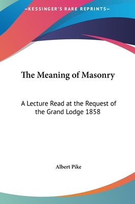 The Meaning of Masonry: A Lecture Read at the Request of the Grand Lodge 1858 by Pike, Albert