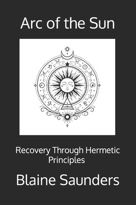 Arc of the Sun: Recovery Through the Hermetic Principles A Ceremonial Path of Awareness, Agency, and Return by Saunders, Blaine