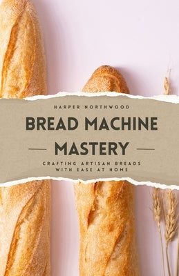 Bread Machine Mastery: Crafting Artisan Breads with Ease at Home by Northwood, Harper
