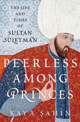 Peerless Among Princes: The Life and Times of Sultan Süleyman by Sahin, Kaya