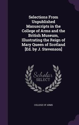 Selections From Unpublished Manuscripts in the College of Arms and the British Museum, Illustrating the Reign of Mary Queen of Scotland [Ed. by J. Ste by College of Arms