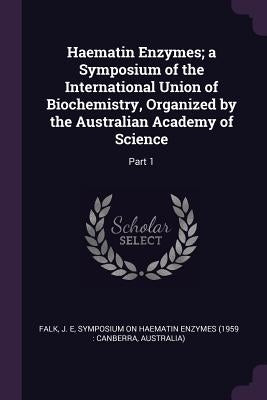 Haematin Enzymes; a Symposium of the International Union of Biochemistry, Organized by the Australian Academy of Science: Part 1 by Falk, J. E.