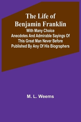 The Life of Benjamin Franklin: With Many Choice Anecdotes and admirable sayings of this great man never before published by any of his biographers by L. Weems, M.