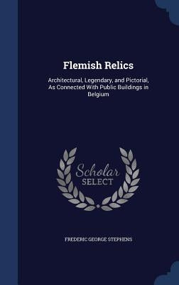 Flemish Relics: Architectural, Legendary, and Pictorial, As Connected With Public Buildings in Belgium by Stephens, Frederic George