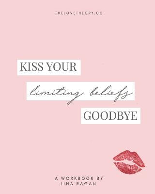 Kiss Your Limiting Beliefs Goodbye: A Workbook for the Woman Who Is Ready to Have It All + a Little More by Refusing to Settle & Manifesting Anything by Ragan, Lina