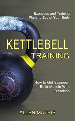 Kettlebell Training: Exercises and Training Plans to Sculpt Your Body (How to Get Stronger, Build Muscle With Exercises) by Mathis, Allen