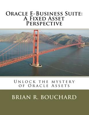 Oracle E-Business Suite: A Fixed Assets Perspective: Unlock the mystery of Oracle Assets by Bouchard, Brian R.