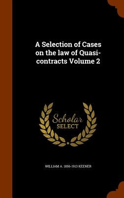 A Selection of Cases on the law of Quasi-contracts Volume 2 by Keener, William A. 1856-1913