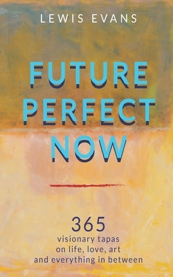 Future Perfect Now: 365 visionary tapas on life, love, art and everything in between by Evans, Lewis