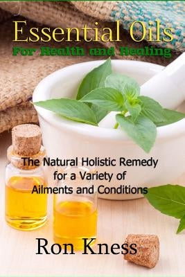 Essential Oils for Health and Healing: The Natural Holistic Remedy for a Variety of Ailments and Conditions by Kness, Ron