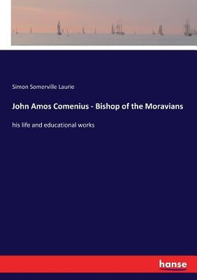 John Amos Comenius - Bishop of the Moravians: his life and educational works by Laurie, Simon Somerville