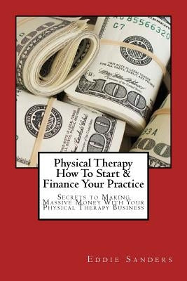 Physical Therapy How To Start & Finance Your Practice: Secrets to Making Massive Money With Your Physical Therapy Business by Sanders, Eddie G.