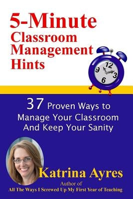 5-Minute Classroom Management Hints: 37 Proven Ways to Manage Your Classroom And Keep Your Sanity by Ayres, Katrina