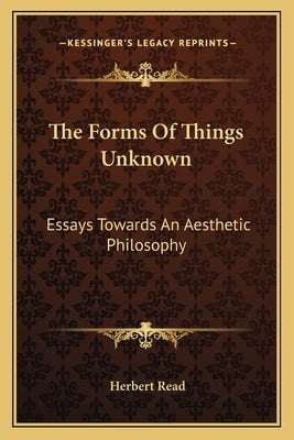 The Forms Of Things Unknown: Essays Towards An Aesthetic Philosophy by Read, Herbert
