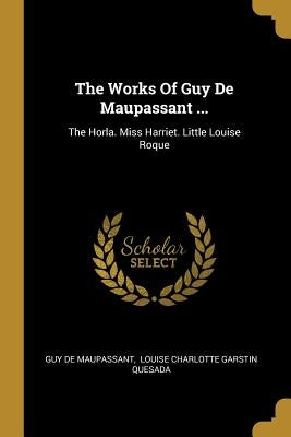 The Works Of Guy De Maupassant ...: The Horla. Miss Harriet. Little Louise Roque by Maupassant, Guy De