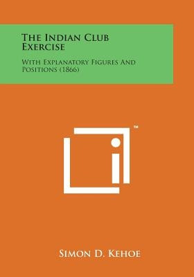 The Indian Club Exercise: With Explanatory Figures and Positions (1866) by Kehoe, Simon D.