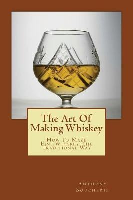 The Art Of Making Whiskey: How To Make Fine Whiskey The Traditional Way by Boucherie, Anthony
