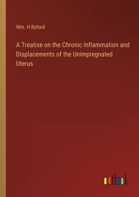 A Treatise on the Chronic Inflammation and Displacements of the Unimpregnated Uterus by Byford, Wm H.