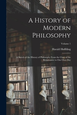 A History of Modern Philosophy: A Sketch of the History of Philosophy From the Close of the Renaissance to Our Own Day; Volume 1 by Høffding, Harald