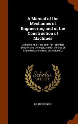 A Manual of the Mechanics of Engineering and of the Construction of Machines: Designed As a Text-Book for Technical Schools and Colleges, and for the by Weisbach, Julius