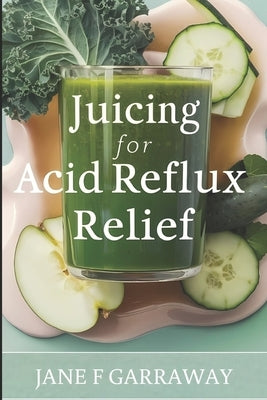 Juicing For Acid Reflux Relief: Quick and Easy Juices, Smoothies and Drinks Recipes To Help Soothe Heartburn, GERD, and LPR Symptoms by Garraway, Jane