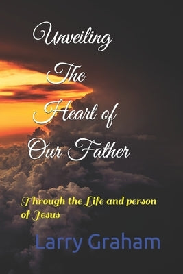 Unveiling the Heart of Our Father: Through the Life and person of Jesus by Graham, Larry
