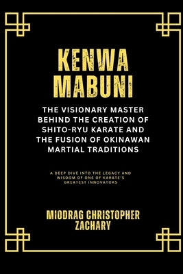 Kenwa Mabuni: The Visionary Master Behind the Creation of Shito-Ryu Karate and the Fusion of Okinawan Martial Traditions: A Deep Dive into the Legacy by Zachary, Miodrag Christopher