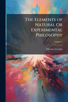 The Elements of Natural Or Experimental Philosophy; Volume 3 by Cavallo, Tiberius