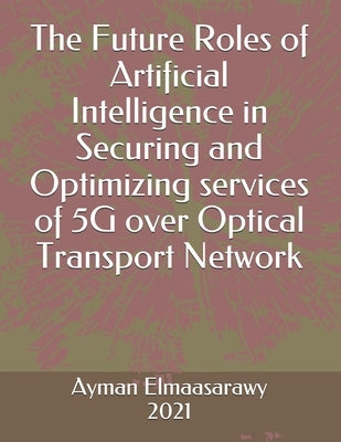 The Future Roles of Artificial Intelligence in Securing and Optimizing services of 5G over Optical Transport Network by Elmaasarawy, Ayman