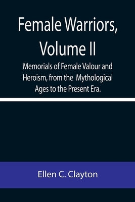 Female Warriors, Volume. II Memorials of Female Valour and Heroism, from the Mythological Ages to the Present Era. by C. Clayton, Ellen