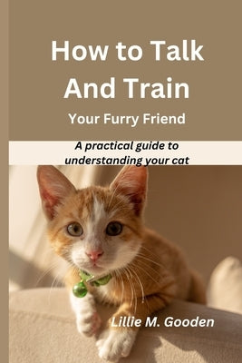 How to Talk And Train Your Furry Friend: A practical guide to understanding your cat by Gooden, Lillie M.